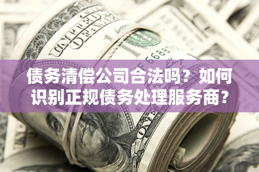 济南债务清偿公司合法吗？如何识别正规债务处理服务商？