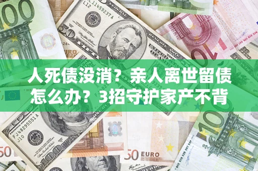 济南人死债没消？亲人离世留债怎么办？3招守护家产不背锅