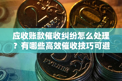 济南应收账款催收纠纷怎么处理？有哪些高效催收技巧可避免坏账？